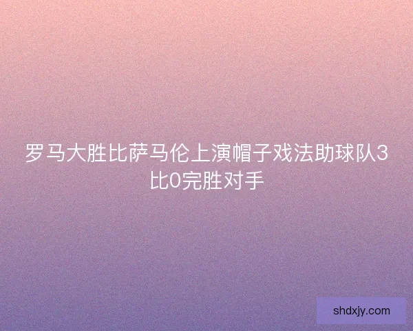 罗马大胜比萨马伦上演帽子戏法助球队3比0完胜对手