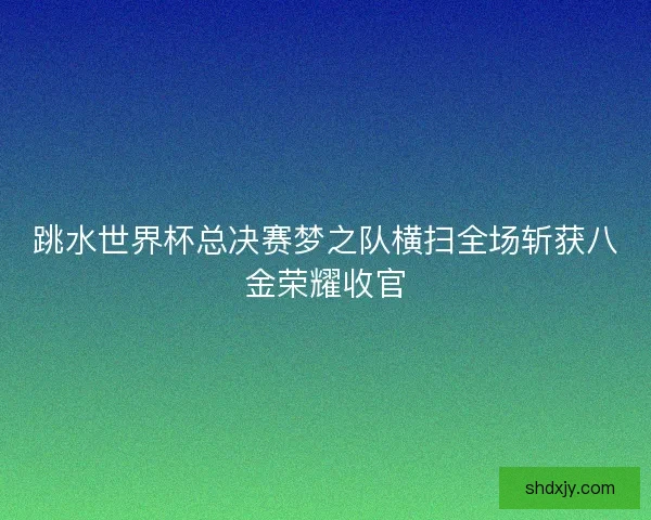 跳水世界杯总决赛梦之队横扫全场斩获八金荣耀收官