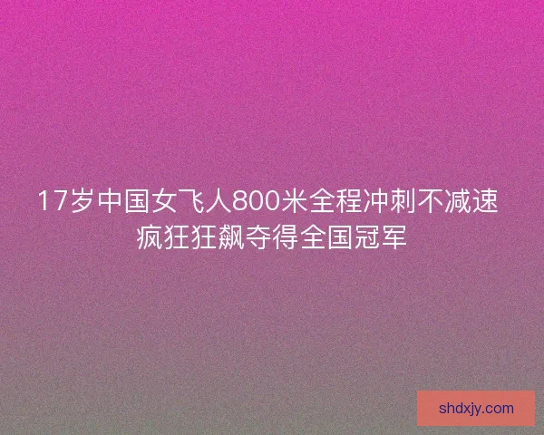 17岁中国女飞人800米全程冲刺不减速 疯狂狂飙夺得全国冠军