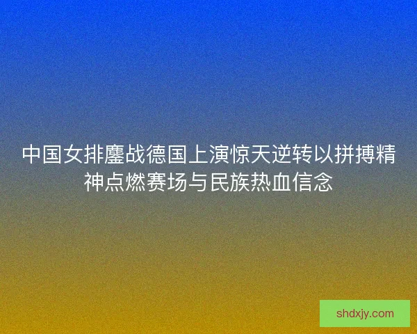中国女排鏖战德国上演惊天逆转以拼搏精神点燃赛场与民族热血信念