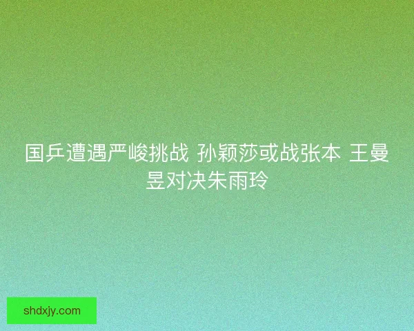 国乒遭遇严峻挑战 孙颖莎或战张本 王曼昱对决朱雨玲