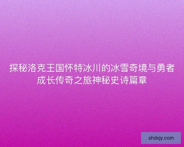 探秘洛克王国怀特冰川的冰雪奇境与勇者成长传奇之旅神秘史诗篇章