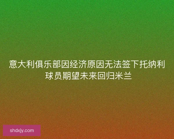 意大利俱乐部因经济原因无法签下托纳利 球员期望未来回归米兰