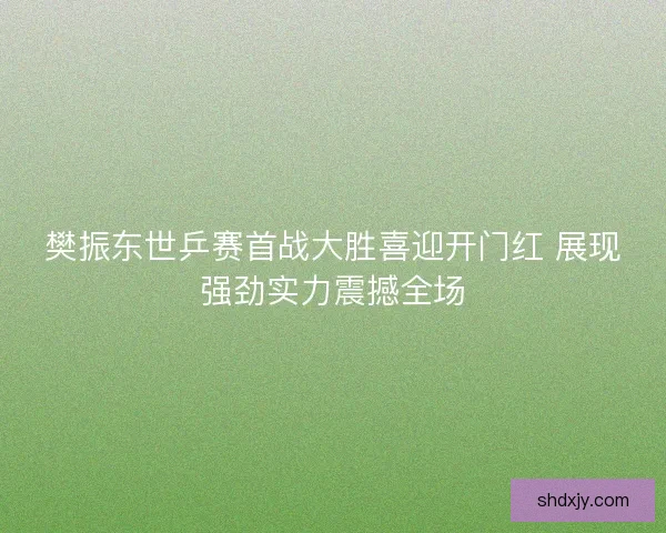 樊振东世乒赛首战大胜喜迎开门红 展现强劲实力震撼全场